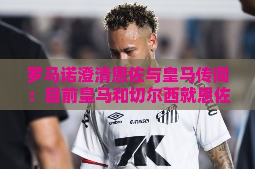 罗马诺澄清恩佐与皇马传闻:目前皇马和切尔西就恩佐没有任何谈判 罗马诺澄清恩佐与皇马传闻:目前皇马和切尔西就恩佐没有任何谈判