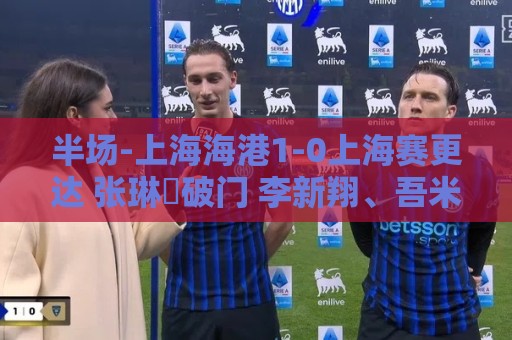 半场-上海海港1-0上海赛更达 张琳芃破门 李新翔、吾米提江失良机