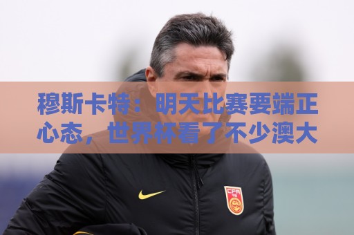穆斯卡特:明天比赛要端正心态,世界杯看了不少澳大利亚可圈可点 穆斯卡特:明天比赛要端正心态,世界杯看了不少澳大利亚可圈可点