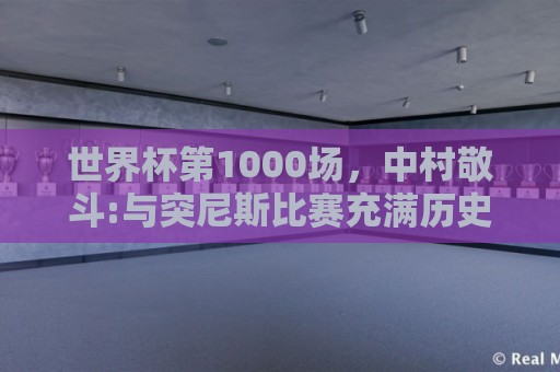 世界杯第1000场,中村敬斗:与突尼斯比赛充满历史意义 要踢的精彩 世界杯第1000场,中村敬斗:与突尼斯比赛充满历史意义 要踢的精彩