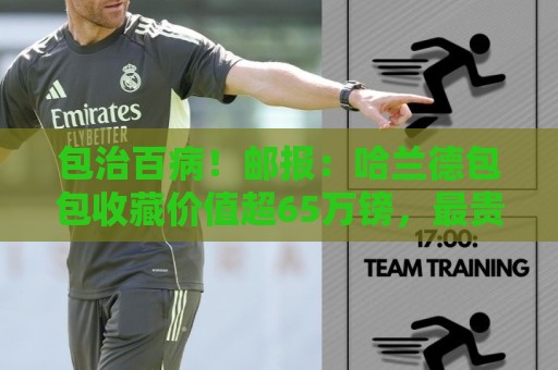 包治百病!邮报:哈兰德包包收藏价值超65万镑,最贵的一只33万镑 包治百病!邮报:哈兰德包包收藏价值超65万镑,最贵的一只33万镑