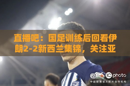 直播吧：国足训练后回看伊朗2-2新西兰集锦，关注亚洲杯同组对手