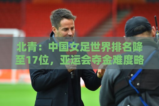 北青：中国女足世界排名降至17位，亚运会夺金难度略小于亚洲杯