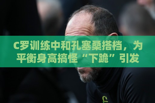 C罗训练中和孔塞桑搭档,为平衡身高搞怪“下跪”引发笑声 C罗训练中和孔塞桑搭档,为平衡身高搞怪“下跪”引发笑声