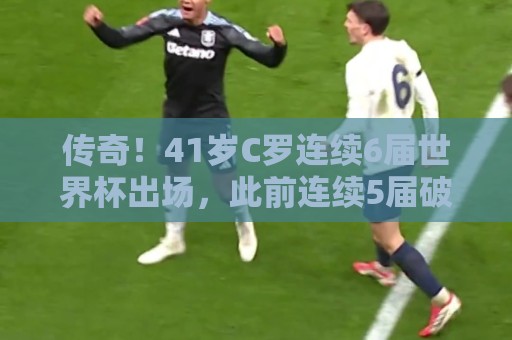传奇！41岁C罗连续6届世界杯出场，此前连续5届破门