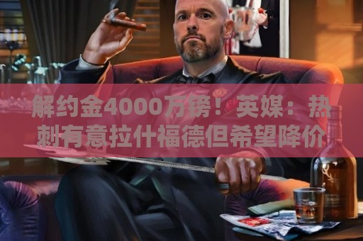 解约金4000万镑!英媒:热刺有意拉什福德但希望降价,球员需降薪 解约金4000万镑!英媒:热刺有意拉什福德但希望降价,球员需降薪