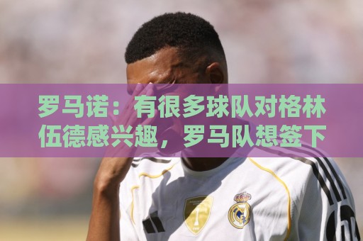 罗马诺:有很多球队对格林伍德感兴趣,罗马队想签下他面临竞争 罗马诺:有很多球队对格林伍德感兴趣,罗马队想签下他面临竞争