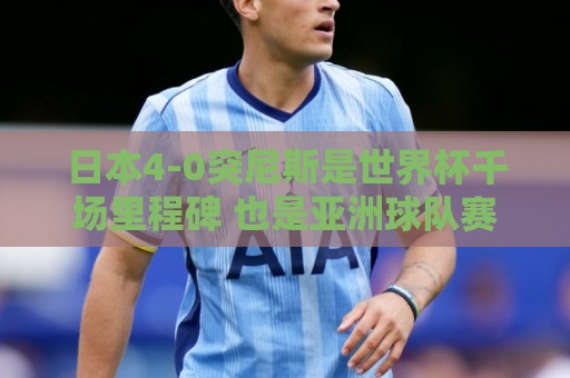 日本4-0突尼斯是世界杯千场里程碑 也是亚洲球队赛事最大比分胜利 日本4-0突尼斯是世界杯千场里程碑 也是亚洲球队赛事最大比分胜利