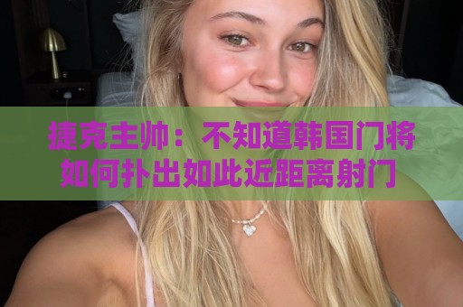 捷克主帅:不知道韩国门将如何扑出如此近距离射门 结果令人遗憾 捷克主帅:不知道韩国门将如何扑出如此近距离射门 结果令人遗憾