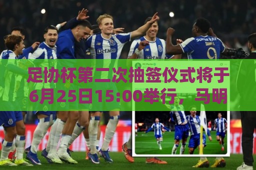 足协杯第二次抽签仪式将于6月25日15:00举行，马明宇担任抽签嘉宾