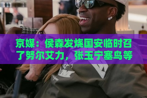 京媒:侯森发烧国安临时召了努尔艾力,张玉宁塞鸟等人未参加训练 京媒:侯森发烧国安临时召了努尔艾力,张玉宁塞鸟等人未参加训练