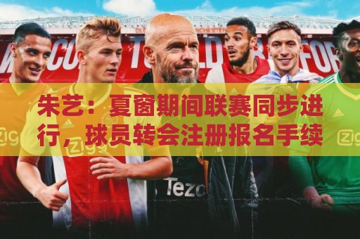 朱艺：夏窗期间联赛同步进行，球员转会注册报名手续完成即可出战
