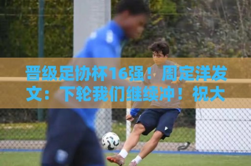 晋级足协杯16强！周定洋发文：下轮我们继续冲！祝大家端午安康