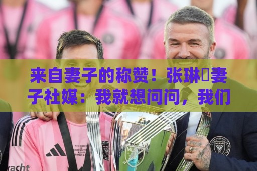 来自妻子的称赞!张琳芃妻子社媒:我就想问问,我们谁最帅? 来自妻子的称赞!张琳芃妻子社媒:我就想问问,我们谁最帅?