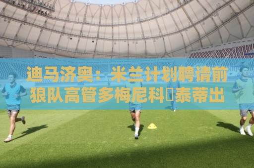 迪马济奥:米兰计划聘请前狼队高管多梅尼科・泰蒂出任体育总监 迪马济奥:米兰计划聘请前狼队高管多梅尼科・泰蒂出任体育总监