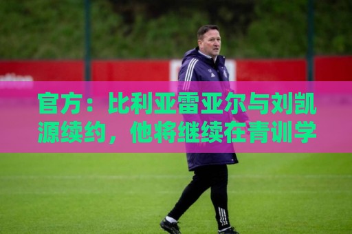 官方：比利亚雷亚尔与刘凯源续约，他将继续在青训学院接受培养