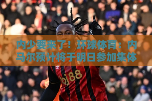 内少要来了！环球体育：内马尔预计将于明日参加集体训练