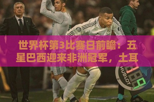 世界杯第3比赛日前瞻：五星巴西迎来非洲冠军，土耳其直面铁桶阵