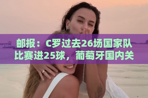 邮报：C罗过去26场国家队比赛进25球，葡萄牙国内关于他争论激烈