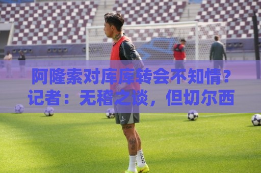 阿隆索对库库转会不知情?记者:无稽之谈,但切尔西满意卖6000万 阿隆索对库库转会不知情?记者:无稽之谈,但切尔西满意卖6000万