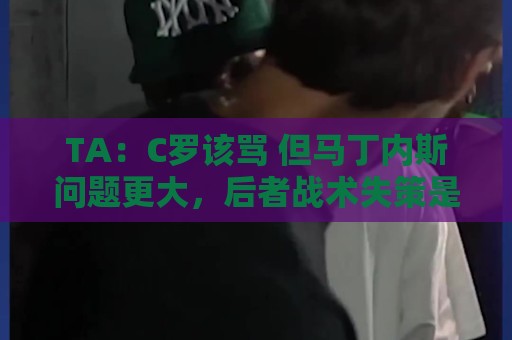 TA：C罗该骂 但马丁内斯问题更大，后者战术失策是更严重的隐患