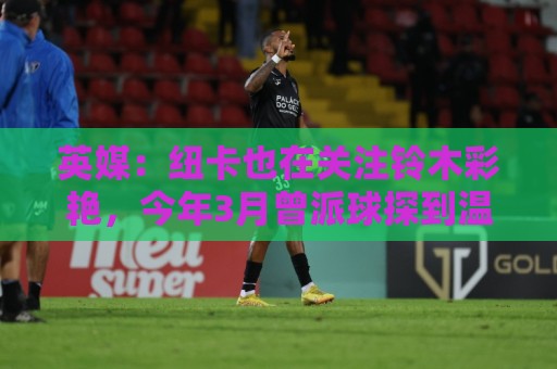 英媒：纽卡也在关注铃木彩艳，今年3月曾派球探到温布利考察球员