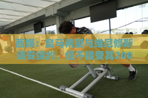 西媒：皇马希望与维尼修斯谈妥续约，但不接受其2000万欧年薪要价