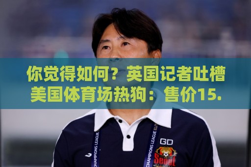 你觉得如何?英国记者吐槽美国体育场热狗:售价15.56刀 三口就没 你觉得如何?英国记者吐槽美国体育场热狗:售价15.56刀 三口就没