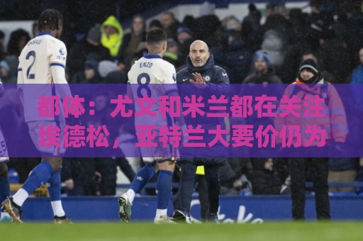 都体:尤文和米兰都在关注埃德松,亚特兰大要价仍为5000万欧元 都体:尤文和米兰都在关注埃德松,亚特兰大要价仍为5000万欧元