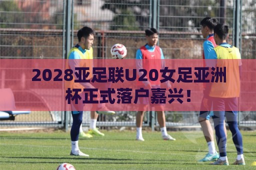 2028亚足联U20女足亚洲杯正式落户嘉兴! 2028亚足联U20女足亚洲杯正式落户嘉兴!