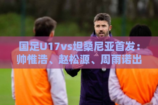 国足U17vs坦桑尼亚首发:帅惟浩、赵松源、周雨诺出战 潘朝伟替补 国足U17vs坦桑尼亚首发:帅惟浩、赵松源、周雨诺出战 潘朝伟替补