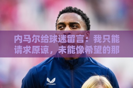 内马尔给球迷留言：我只能请求原谅，未能像希望的那样帮助巴西队