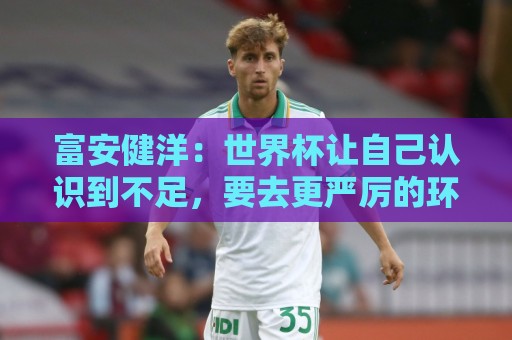 富安健洋：世界杯让自己认识到不足，要去更严厉的环境接受磨炼