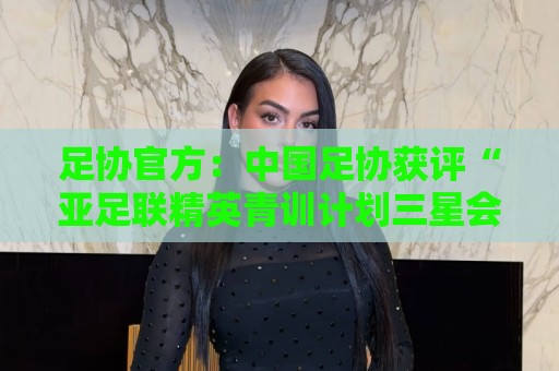 足协官方:中国足协获评“亚足联精英青训计划三星会员”资格 足协官方:中国足协获评“亚足联精英青训计划三星会员”资格