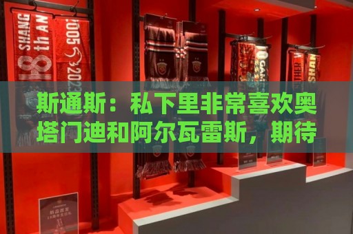 斯通斯:私下里非常喜欢奥塔门迪和阿尔瓦雷斯,期待对决梅西 斯通斯:私下里非常喜欢奥塔门迪和阿尔瓦雷斯,期待对决梅西