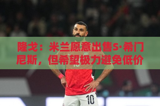 隆戈:米兰愿意出售S·希门尼斯,但希望极力避免低价抛售 隆戈:米兰愿意出售S·希门尼斯,但希望极力避免低价抛售