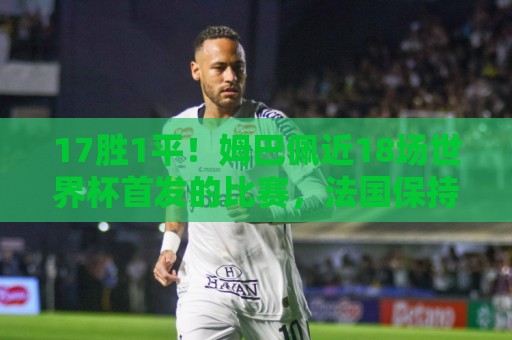 17胜1平!姆巴佩近18场世界杯首发的比赛,法国保持不败 17胜1平!姆巴佩近18场世界杯首发的比赛,法国保持不败