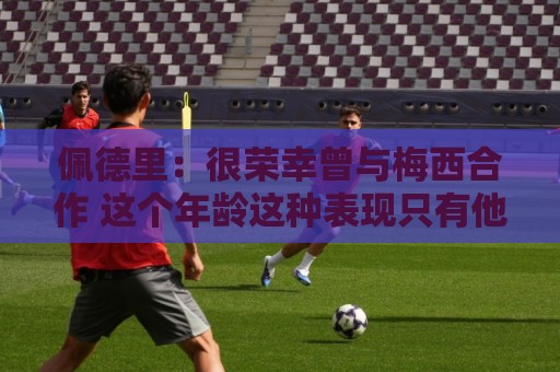 佩德里：很荣幸曾与梅西合作 这个年龄这种表现只有他能做到