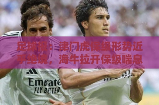足球报：津门虎保级形势近乎绝境，海牛拉开保级喘息空间