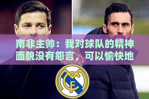 南非主帅:我对球队的精神面貌没有怨言,可以愉快地回顾这届赛事 南非主帅:我对球队的精神面貌没有怨言,可以愉快地回顾这届赛事