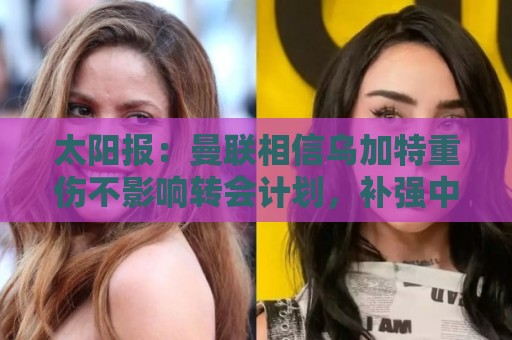 太阳报：曼联相信乌加特重伤不影响转会计划，补强中场愈发迫切