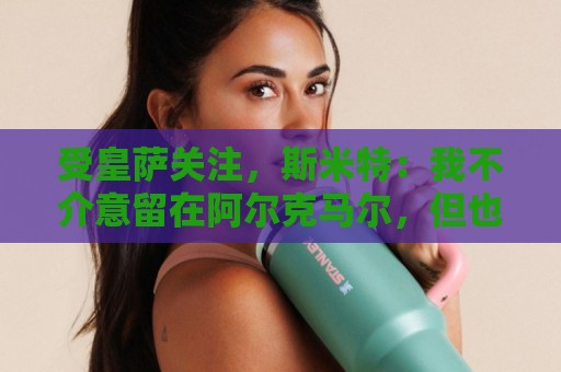 受皇萨关注，斯米特：我不介意留在阿尔克马尔，但也愿接受新挑战