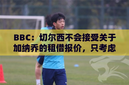 BBC:切尔西不会接受关于加纳乔的租借报价,只考虑永久出售 BBC:切尔西不会接受关于加纳乔的租借报价,只考虑永久出售