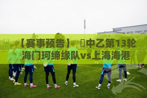 【赛事预告】 ⚽中乙第13轮 海门珂缔缘队vs上海海港富盛经开队 【赛事预告】 ⚽中乙第13轮 海门珂缔缘队vs上海海港富盛经开队