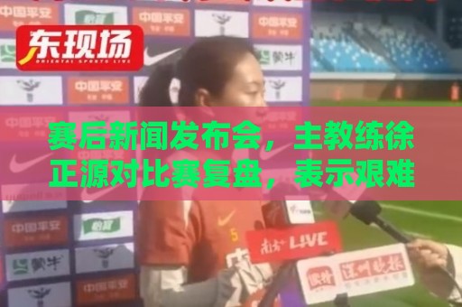 赛后新闻发布会,主教练徐正源对比赛复盘,表示艰难在预料之中 赛后新闻发布会,主教练徐正源对比赛复盘,表示艰难在预料之中