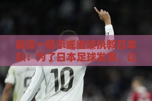 森保一暗示或继续执教日本队:为了日本足球发展,让我做啥都愿意 森保一暗示或继续执教日本队:为了日本足球发展,让我做啥都愿意