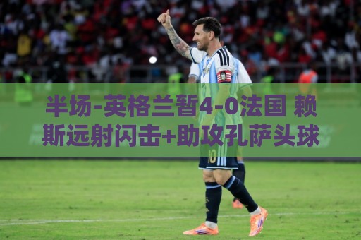 半场-英格兰暂4-0法国 赖斯远射闪击+助攻孔萨头球破门萨卡双响 半场-英格兰暂4-0法国 赖斯远射闪击+助攻孔萨头球破门萨卡双响