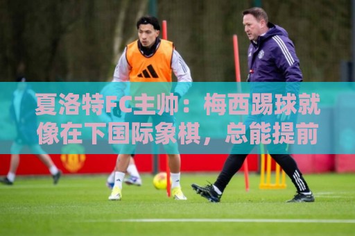 夏洛特FC主帅:梅西踢球就像在下国际象棋,总能提前思考两三步 夏洛特FC主帅:梅西踢球就像在下国际象棋,总能提前思考两三步