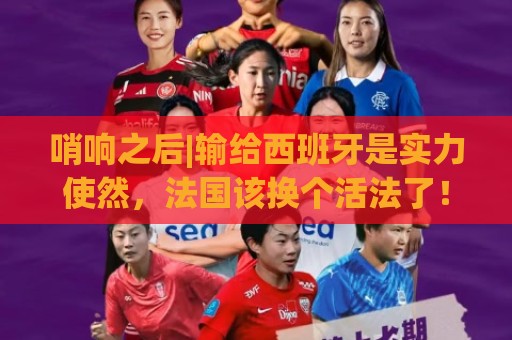 哨响之后|输给西班牙是实力使然，法国该换个活法了！