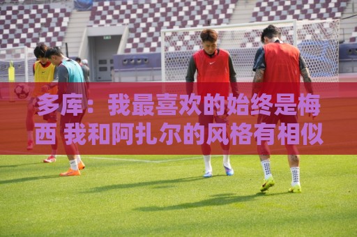 多库:我最喜欢的始终是梅西 我和阿扎尔的风格有相似之处 多库:我最喜欢的始终是梅西 我和阿扎尔的风格有相似之处